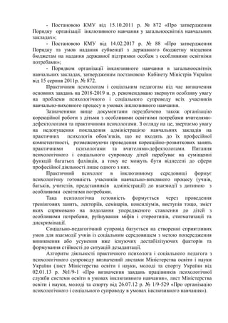 - Постановою КМУ від 15.10.2011 р. № 872 «Про затвердження
Порядку організації інклюзивного навчання у загальноосвітніх навчальних
закладах»;
- Постановою КМУ від 14.02.2017 р. № 88 «Про затвердження
Порядку та умов надання субвенції з державного бюджетну місцевим
бюджетам на надання державної підтримки особам з особливими освітніми
потребами»;
- Порядком організації інклюзивного навчання в загальноосвітніх
навчальних закладах, затвердженим постановою Кабінету Міністрів України
від 15 серпня 2011р. № 872.
Практичним психологам і соціальним педагогам під час визначення
основних завдань на 2018-2019 н. р. рекомендовано звернути особливу увагу
на проблеми психологічного і соціального супроводу всіх учасників
навчально-виховного процесу в умовах інклюзивного навчання.
Зазначеними вище документами передбачено також організацію
корекційної роботи з дітьми з особливими освітніми потребами вчителями-
дефектологами та практичними психологами. З огляду на це, звертаємо увагу
на недопущення покладення адміністрацією навчальних закладів на
практичних психологів обов’язків, що не входять до їх професійної
компетентності, розмежовуючи проведення корекційно-розвиткових занять
практичними психологами та вчителями-дефектологами. Питання
психологічного і соціального супроводу дітей перебуває на суміщенні
функцій багатьох фахівців, а тому не можуть бути віднесені до сфери
професійної діяльності лише одного з них.
Практичний психолог в інклюзивному середовищі формує
психологічну готовність учасників навчально-виховного процесу (учнів,
батьків, учителів, представників адміністрації) до взаємодії з дитиною з
особливими освітніми потребами.
Така психологічна готовність формується через проведення
тренінгових занять, лекторіїв, семінарів, консиліумів, виступів тощо, зміст
яких спрямовано на подолання упередженого ставлення до дітей з
особливими потребами, руйнування міфів і стереотипів, стигматизації та
дискримінації.
Соціально-педагогічний супровід базується на створенні сприятливих
умов для взаємодії учнів із соціальним середовищем з метою попередження
виникнення або усунення вже існуючих дестабілізуючих факторів та
формування стійкості до ситуацій дезадаптації.
Алгоритм діяльності практичного психолога і соціального педагога з
психологічного супроводу визначений листами Міністерства освіти і науки
України (лист Міністерства освіти і науки, молоді та спорту України від
02.01.13 р. №1/9-1 «Про визначення завдань працівників психологічної
служби системи освіти в умовах інклюзивного навчання», лист Міністерства
освіти і науки, молоді та спорту від 26.07.12 р. № 1/9-529 «Про організацію
психологічного і соціального супроводу в умовах інклюзивного навчання»).
 