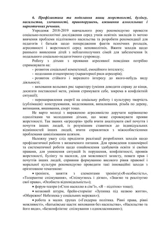 6. Профілактика та подолання явищ жорстокості, булінгу,
насильства, злочинності, правопорушень, вживання алкогольних і
наркотичних речовин.
Упродовж 2018-2019 навчального року рекомендуємо провести
соціально-психологічні дослідження серед учнів освітніх закладів із метою
вивчення проблеми підліткового насильства та розробити рекомендації для
педагогів і батьків щодо попередження фактів психічних розладів,
агресивності і жорстокості серед неповнолітніх. Вжити заходів щодо
раннього виявлення дітей з неблагополучних сімей для забезпечення їх
подальшого соціально-педагогічного супроводу.
Роботу з дітьми з проявами агресивної поведінки потрібно
спрямовувати на:
- розвиток соціальної компетенції, емоційного інтелекту;
- подолання егоцентризму (характерної риси агресорів);
- розвиток стійкого і виразного інтересу до якого-небудь виду
діяльності;
- виховання вольових рис характеру (уміння доводити справу до кінця,
досягати поставленої мети, уміння стримувати себе, зокрема в конфліктній
ситуації);
- перенаправлення енергії на соціальну роботу і культурну творчість
(сублімація): конструювання, моделювання, випалювання, різьба по дереву,
витинання, вишивання, спорт тощо.
Не варто молоді з вираженою агресивністю доручати керівництво
однолітками чи молодшими дітьми, що може спровокувати прояви
жорстокості. Так званих «агресорів» треба вчити аналізувати свої почуття і
почуття інших людей, із розумінням ставитися до індивідуальних
відмінностей інших людей, вчити справлятися з міжособистісними
проблемами цивілізованим шляхом.
Належну увагу слід приділити реалізації розроблених заходів щодо
профілактичної роботи з визначеного питання. Для проведення планомірної
та систематичної роботи щодо ознайомлення здобувачів освіти зі своїми
правами, для уникнення ситуацій їх порушення, конфліктності, проявів
жорстокості, булінгу та насилля, для можливості захисту, поваги прав і
почуттів інших людей, сприяння формуванню високого рівня правової і
моральної культури рекомендуємо проводити такі інноваційні заходи з
орієнтовною тематикою:
 тренінги, заняття з елементами тренінгу(«Я-особистість»,
«Толерантне спілкування», «Спілкуємось і діємо», «Знаємо та реалізуємо
свої права», «Особиста відповідальність»);
 форум-театри («Стоп насиллю в сім’ї», «Я – підліток» тощо);
 мозковий штурм, брейн-стормінг «Зупинка під назвою життя»,
«Обережно! Небезпека у соціальних мережах»);
 робота в малих групах («Гендерна політика. Рівні права, рівні
можливості», «Батьківське щастя: виховання без насильства», «Насильство та
його види», «Безконфліктне спілкування з однокласниками»);
 