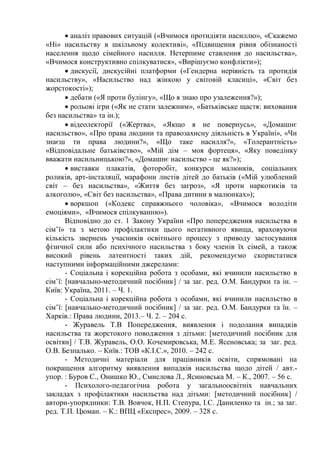  аналіз правових ситуацій («Вчимося протидіяти насиллю», «Скажемо
«Ні» насильству в шкільному колективі», «Підвищення рівня обізнаності
населення щодо сімейного насилля. Нетерпиме ставлення до насильства»,
«Вчимося конструктивно спілкуватися», «Вирішуємо конфлікти»);
 дискусії, дискусійні платформи («Гендерна нерівність та протидія
насильству», «Насильство над жінкою у світовій класиці», «Світ без
жорстокості»);
 дебати («Я проти булінгу», «Що я знаю про узалеження?»);
 рольові ігри («Як не стати залежним», «Батьківське щастя: виховання
без насильства» та ін.);
 відеолекторії («Жертва», «Якщо я не повернусь», «Домашнє
насильство», «Про права людини та правозахисну діяльність в Україні», «Чи
знаєш ти права людини?», «Що таке насилля?», «Толерантність»
«Відповідальне батьківство», «Мій дім – моя фортеця», «Яку поведінку
вважати насильницькою?», «Домашнє насильство - це як?»);
 виставки плакатів, фоторобіт, конкурси малюнків, соціальних
роликів, арт-інсталяції, марафони листів дітей до батьків («Мій улюблений
світ – без насильства», «Життя без загроз», «Я проти наркотиків та
алкоголю», «Світ без насильства», «Права дитини в малюнках»);
 воркшоп («Кодекс справжнього чоловіка», «Вчимося володіти
емоціями», «Вчимося спілкуванню»).
Відповідно до ст. 1 Закону України «Про попередження насильства в
сім’ї» та з метою профілактики цього негативного явища, враховуючи
кількість звернень учасників освітнього процесу з приводу застосування
фізичної сили або психічного насильства з боку членів їх сімей, а також
високий рівень латентності таких дій, рекомендуємо скористатися
наступними інформаційними джерелами:
- Соціальна і корекційна робота з особами, які вчинили насильство в
сім’ї: [навчально-методичний посібник] / за заг. ред. О.М. Бандурки та ін. –
Київ: Україна, 2011. – Ч. 1.
- Соціальна і корекційна робота з особами, які вчинили насильство в
сім’ї: [навчально-методичний посібник] / за заг. ред. О.М. Бандурки та їн. –
Харків.: Права людини, 2013.– Ч. 2. – 204 с.
- Журавель Т.В Попередження, виявлення і подолання випадків
насильства та жорстокого поводження з дітьми: [методичний посібник для
освітян] / Т.В. Журавель, О.О. Кочемировська, М.Е. Ясеновська; за заг. ред.
О.В. Безпалько. – Київ.: ТОВ «К.І.С.», 2010. – 242 с.
- Методичні матеріали для працівників освіти, спрямовані на
покращення алгоритму виявлення випадків насильства щодо дітей / авт.-
упор. : Буров С., Онишко Ю., Смислова Л., Ясиновська М. – К., 2007. – 56 с.
- Психолого-педагогічна робота у загальноосвітніх навчальних
закладах з профілактики насильства над дітьми: [методичний посібник] /
автори-упорядники: Т.В. Вовчок, Н.П. Степура, І.С. Даниленко та ін.; за заг.
ред. Т.П. Цюман. – К.: ВПЦ «Експрес», 2009. – 328 с.
 