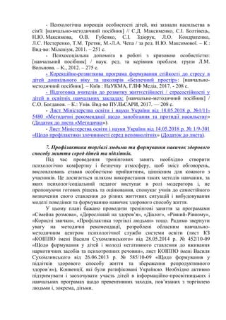 - Психологічна корекція особистості дітей, які зазнали насильства в
сім'ї: [навчально-методичний посібник] // С.Д. Максименко, С.І. Болтівець,
Н.Ю. Максимова, О.В. Губенко, С.І. Здіорук, Л.О. Кондратенко,
Л.С. Нестеренко, Т.М. Третяк, М.-Л.А. Чепа / за ред. Н.Ю. Максимової. – К.:
Вид-во: Міленіум, 2011. – 251 с.
- Психосоціальна допомога в роботі з кризовою особистістю:
[навчальний посібник] / наук. ред. та керівник проблем. групи Л.М.
Вольнова. – К., 2012. – 275 с.
- Корекційно-розвиткова програма формування стійкості до стресу в
дітей дошкільного віку та школярів «Безпечний простір»: [навчально-
методичний посібник]. – Київ : НаУКМА, ГЛІФ Медіа, 2017. - 208 с.
- Підготовка вчителів до розвитку життєстійкості / стресостійкості у
дітей в освітніх навчальних закладах: [навчально-методичний посібник] /
С.О. Богданов. – К.: Унів. Вид-во ПУЛЬСАРИ, 2017. — 208 с.
- Лист Міністерства освіти і науки України від 18.05.2018 р. №1/11-
5480 «Методичні рекомендації щодо запобігання та протидії насильству»
(Додаток до листа «Методичка»).
- Лист Міністерства освіти і науки України від 14.05.2018 р. № 1/9-301
«Щодо профілактики злочинності серед неповнолітніх» (Додаток до листа).
7. Профілактика торгівлі людьми та формування навичок здорового
способу життя серед дітей та підлітків.
Під час проведення тренінгових занять необхідно створити
психологічно комфортну і безпечну атмосферу, щоб зміст обговорень,
висловлювань ставав особистісно прийнятним, ціннісним для кожного з
учасників. Це досягається шляхом використання таких методів навчання, за
яких психолог/соціальний педагог виступає в ролі модератора і, не
пропонуючи готових рішень та оцінювання, спонукає учнів до самостійного
визначення свого ставлення до різних життєвих ситуацій і вибудовування
моделі поведінки та формуванню навичок здорового способу життя.
У цьому плані бажано проводити тренінгові заняття за програмами
«Сімейна розмова», «Дорослішай на здоров’я», «Діалог», «Рівний-Рівному»,
«Корисні звички», «Профілактика торгівлі людьми» тощо. Радимо звернути
увагу на методичні рекомендації, розроблені обласним навчально-
методичним центром психологічної служби системи освіти (лист КЗ
«КОІППО імені Василя Сухомлинського» від 28.05.2014 р. № 452/10-09
«Щодо формування у дітей і молоді негативного ставлення до вживання
наркотичних засобів та психотропних речовин», лист КОІППО імені Василя
Сухомлинського від 26.06.2013 р. № 585/10-09 «Щодо формування у
підлітків здорового способу життя та збереження репродуктивного
здоров`я»), Конвенції, які були ратифіковані Україною. Необхідно активно
підтримувати і заохочувати участь дітей в інформаційно-просвітницьких і
навчальних програмах щодо превентивних заходів, пов’язаних з торгівлею
людьми і, зокрема, дітьми.
 