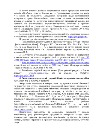 Із цього питання доцільно скористатися також програмою виховних
заходів «Особиста гідність. Безпека життя. Громадянська позиція» для учнів
7-11 класів та комплектом методичних матеріалів щодо впровадження
програми в професійно-технічних навчальних закладах, загальноосвітніх
школах-інтернатах та інститутах післядипломної педагогічної освіти, що
схвалені для використання науково-методичною комісією з проблем
виховання дітей та учнівської молоді Науково-методичної ради з питань
освіти Міністерства освіти і науки протокол № 3 від 14 жовтня 2014 року
(лист МОН від 28.05.2015 р. №1/9-264).
Матеріали розміщені у вільному доступі на сайті Міністерства в розділі
«Позашкільна освіта, виховна робота» за покликанням: https://goo.gl/sgyvYS.
Корисним при підготовці буде використання таких джерел:
1. Психологічна допомога дітям у кризових ситуаціях: методи і техніки
: [методичний посібник] / Кісарчук З.Г., Омельченко Я.М., Біла І.М., Лазос
Г.П.; за ред. Кісарчук З.Г. – К. :, рекомендовано до друку вченою радою
Інституту психології імені Г.С. Костюка НАПН України від 02.06.2015р.,
протокол № 7.
2. Методичні рекомендації щодо організації роботи зі збереження
психологічного і фізичного здоров’я дітей та учнівської молоді // лист КЗ
«КОІППО імені Василя Сухомлинського» від 10.04.2017 р. № 325/10-09.
3. Про затвердження плану заходів Міністерства освіти і науки щодо
протидії торгівлі людьми на період до 2020 року // наказ Міністерства освіти
і науки України від 08.04.2016 р. № 405.
4. Запобігання торгівлі людьми можна [Електронний ресурс]. – Режим
доступу: www.la-strada.org.ua або на сторінці в Фейсбук:
https://goo.gl/MTTJdi.
8. Соціально-психологічний супровід дітей, постраждалих внаслідок
військових дій, а також їх батьків.
Актуальним залишається використання програми освітньої діяльності
та спецкурс для курсів підвищення кваліфікації практичних психологів і
соціальних педагогів із проблеми «Навички кризового консультування та
розвиток психосоціальної стійкості до стресу в дітей» / за заг. наук.
редакцією В.Г. Панка (укладачі: С.О. Богданов, А.М. Гірник, О.В. Залеська,
Н.П. Ломейко, Н.В. Лунченко, О.С. Нурєєва, О.В. Федорець). Матеріали
розміщені у вільному доступі на сайті Міністерства освіти і науки України в
розділі «Позашкільна освіта, виховна робота»
(http://old.mon.gov.ua/ua/activity/education/59/196/korinf19/) та на сайті
Українського НМЦ практичної психології і соціальної роботи
(www.psyua.com.ua).
Практичним психологам та соціальним педагогам у новому
навчальному році рекомендуємо продовжити планувати заходи щодо
психологічної просвіти педагогічних працівників та батьків із питань
«стрес», «криза», «травма та її прояви у психіці, поведінці дитини», «ресурс»
тощо.
 