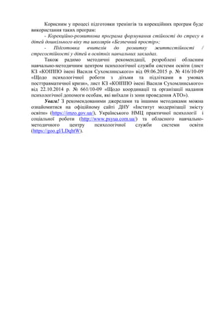 Корисним у процесі підготовки тренінгів та корекційних програм буде
використання таких програм:
- Корекційно-розвиткова програма формування стійкості до стресу в
дітей дошкільного віку та школярів «Безпечний простір»;
- Підготовка вчителів до розвитку життєстійкості /
стресостійкості у дітей в освітніх навчальних закладах.
Також радимо методичні рекомендації, розроблені обласним
навчально-методичним центром психологічної служби системи освіти (лист
КЗ «КОІППО імені Василя Сухомлинського» від 09.06.2015 р. № 416/10-09
«Щодо психологічної роботи з дітьми та підлітками в умовах
посттравматичної кризи», лист КЗ «КОІППО імені Василя Сухомлинського»
від 22.10.2014 р. № 661/10-09 «Щодо координації та організації надання
психологічної допомоги особам, які виїхали із зони проведення АТО»).
Увага! З рекомендованими джерелами та іншими методиками можна
ознайомитися на офіційному сайті ДНУ «Інститут модернізації змісту
освіти» (https://imzo.gov.ua/), Українського НМЦ практичної психології і
соціальної роботи (http://www.psyua.com.ua/) та обласного навчально-
методичного центру психологічної служби системи освіти
(https://goo.gl/LDqhtW).
 