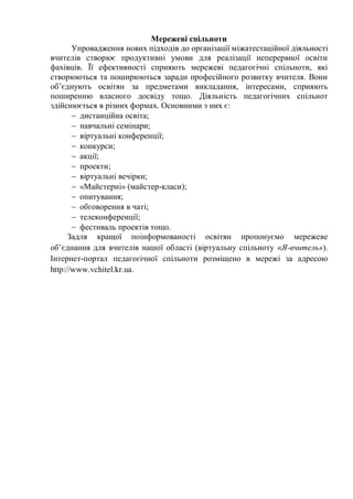 Мережеві спільноти
Упровадження нових підходів до організації міжатестаційної діяльності
вчителів створює продуктивні умови для реалізації неперервної освіти
фахівців. Її ефективності сприяють мережеві педагогічні спільноти, які
створюються та поширюються заради професійного розвитку вчителя. Вони
об’єднують освітян за предметами викладання, інтересами, сприяють
поширенню власного досвіду тощо. Діяльність педагогічних спільнот
здійснюється в різних формах. Основними з них є:
 дистанційна освіта;
 навчальні семінари;
 віртуальні конференції;
 конкурси;
 акції;
 проекти;
 віртуальні вечірки;
 «Майстерні» (майстер-класи);
 опитування;
 обговорення в чаті;
 телеконференції;
 фестиваль проектів тощо.
Задля кращої поінформованості освітян пропонуємо мережеве
об’єднання для вчителів нашої області (віртуальну спільноту «Я-вчитель»).
Інтернет-портал педагогічної спільноти розміщено в мережі за адресою
http://www.vchitel.kr.ua.
 