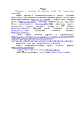 Ресурси
Доцільним в підготовці до серпневих секцій буде використання
матеріалів:
- сайту обласного навчально-методичного центру освітнього
менеджменту та координації діяльності методичних служб КЗ «КОІППО імені
Василя Сухомлинського» (https://goo.gl/CsMQ6X) та сторінок сайту: «Опорна
школа» (https://goo.gl/yEz32h), «Назустріч 100-річчю від дня народження
Василя Сухомлинського» (https://goo.gl/GciXFp), «Організація науково-
методичного супроводу освітнього процесу в ОТГ області»
(https://goo.gl/dkdAL1), «Творчий пошук. Професійне зростання»
(https://goo.gl/zSJdsn), «Віртуальна педагогічна виставка»
(https://goo.gl/ms57nJ);
- сайту «Проект «Інтелект України» на Кіровоградщині»
(https://goo.gl/63eA9Fhttps://sites.google.com/view/intelektukrain/%D0%B4%D0
%BE%D0%BC%D0%B0%D1%88%D0%BD%D1%8F-
%D1%81%D1%82%D0%BE%D1%80%D1%96%D0%BD%D0%BA%D0%B0);
- сайту «Заступник директора» (https://goo.gl/SxHzdB);
- сайту «Науково-педагогічний проект «Інтелект України»
(https://intellect-ukraine.org/);
- порталу «Нова українська школа» (http://nus.org.ua/);
- сайту Міністерства освіти і науки України (https://mon.gov.ua/ua).
 