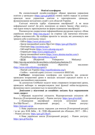 Освітні платформи
На спеціалізованій онлайн-платформі «Кращі практики управління
освітою у громадах» (https://goo.gl/q46b3F) можна знайти поради та успішні
приклади щодо управління освітою в територіальних громадах,
функціонування методичних служб з усіх областей України.
Сьогодні вчителів турбує підвищення кваліфікації? А як щодо
неформальної освіти? До речі, відповідно до нового Закону «Про освіту»,
такі курси можуть зараховуватися як форма підвищення кваліфікації.
Рекомендуємо скористатися інформаційними ресурсами порталу «Нова
українська школа» (http://nus.org.ua/) на сторінці «Де навчатися вчителям:
добірка можливостей». Це підбірка проектів та заходів, які допоможуть вам
тримати себе в освітньому тонусі:
- EdEra (https://www.ed-era.com/);
- Центр інноваційної освіти Про.Світ (https://goo.gl/J26pAS);
- Освіторія (http://osvitoria.org/);
- EdCampUkraine (https://www.edcamp.org.ua/);
- Empatia.pro (http://www.empatia.pro/);
- Центр інноваційної освіти (https://www.ukraine-teacher.com/);
- Prometheus (https://prometheus.org.ua/);
- ВУМ (Відкритий Університет Майдану)
(http://nus.org.ua/articles/de-navchatys-vchytelyam-chastyna-2/);
- Освітня платформа «Критичне мислення»
(http://www.criticalthinking.expert/);
- Навчай для України (http://teachforukraine.org/);
- UniBox – освітній сервіс (спільно з компанією BRISTAR).
UniMaster- інтерактивна платформа для педагогів, яка дозволяє
проводити інтерактивні уроки в закладах загальної середньої освіти та в
рамках дистанційного викладання.
За допомогою UniMaster педагог може створювати інтерактивні уроки,
проводити вебінари та використовувати інші функції online-інструмента,
функціонал якого доповнюється та масштабується.
Доцільним у підготовці до секційних засідань буде опрацювання
таких джерел:
1. Мережеві педагогічні спільноти. Відеопрезентація спільноти «Я-
Вчитель» [Електронний ресурс]. – Режим доступу: https://goo.gl/wivk6C.
2. Підвищення кваліфікації вчителів початкової школи:
Хто?Що?Коли?... [Електронний ресурс]. – Режим доступу:
https://mon.gov.ua/ua.
3. Нова українська школа: порадник для вчителя [Електронний ресурс]
/ за заг. ред. Н.М. Бібік. – К.: ТОВ «Видавничий дім «Плеяди», 2017. – 206 с.
– Режим доступу: https://goo.gl/U3karY.
4. Нова українська школа [Електронний ресурс]. – Режим доступу:
https://goo.gl/XeciEq.
 