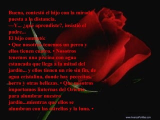 Buena, contestó el hijo con la mirada
puesta a la distancia.
—Y... ¿qué aprendiste?, insistió el
padre...
El hijo contestó...