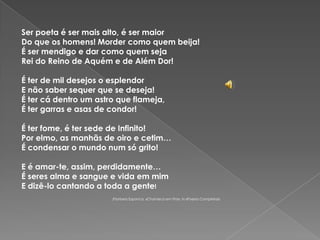 Ser poeta é ser mais alto, é ser maiorDo que os homens! Morder como quem beija!É ser mendigo e dar como quem sejaRei do Reino de Aquém e de Além Dor! É ter de mil desejos o esplendorE não saber sequer que se deseja!É ter cá dentro um astro que flameja,É ter garras e asas de condor! É ter fome, é ter sede de Infinito!Por elmo, as manhãs de oiro e cetim…É condensar o mundo num só grito! E é amar-te, assim, perdidamente…É seres alma e sangue e vida em mimE dizê-lo cantando a toda a gente! (Florbela Espanca, «Charneca em Flor», in «Poesia Completa»)