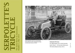 SERPOLETTE’S
TRICYCLE           The Early Motor in Australasia
                   Number 1, May 2012




                                                    Charles Mayman in the car he built himself
                                                    during 1903 and 1904. Photograph by Darge,   Featured in this issue
                                                    courtesy State Library of Victoria
                                                                                                 Pre-1900 Peugeot cars in South Australia   3
                                                                                                 Quirk’s Mona — All Australian Motorcycle   8
                                                                                                 The Charles Mayman Story: Part 1           11


  Serpolette’s Tricycle, May 2012
 