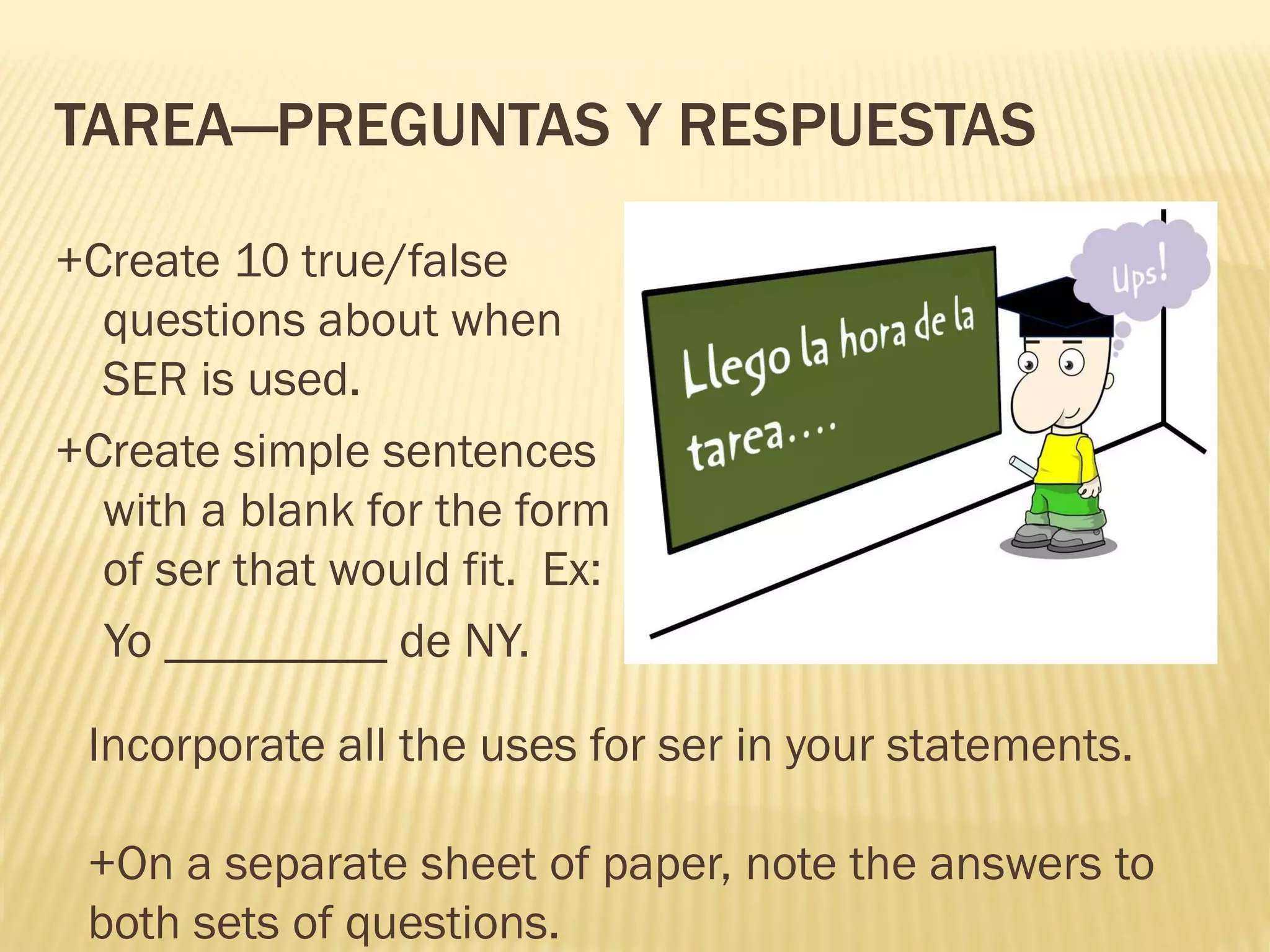 TAREA—PREGUNTAS Y RESPUESTAS
+Create 10 true/false
questions about when
SER is used.
+Create simple sentences
with a blank for the form
of ser that would fit. Ex:
Yo _________ de NY.
Incorporate all the uses for ser in your statements.
+On a separate sheet of paper, note the answers to
both sets of questions.
 