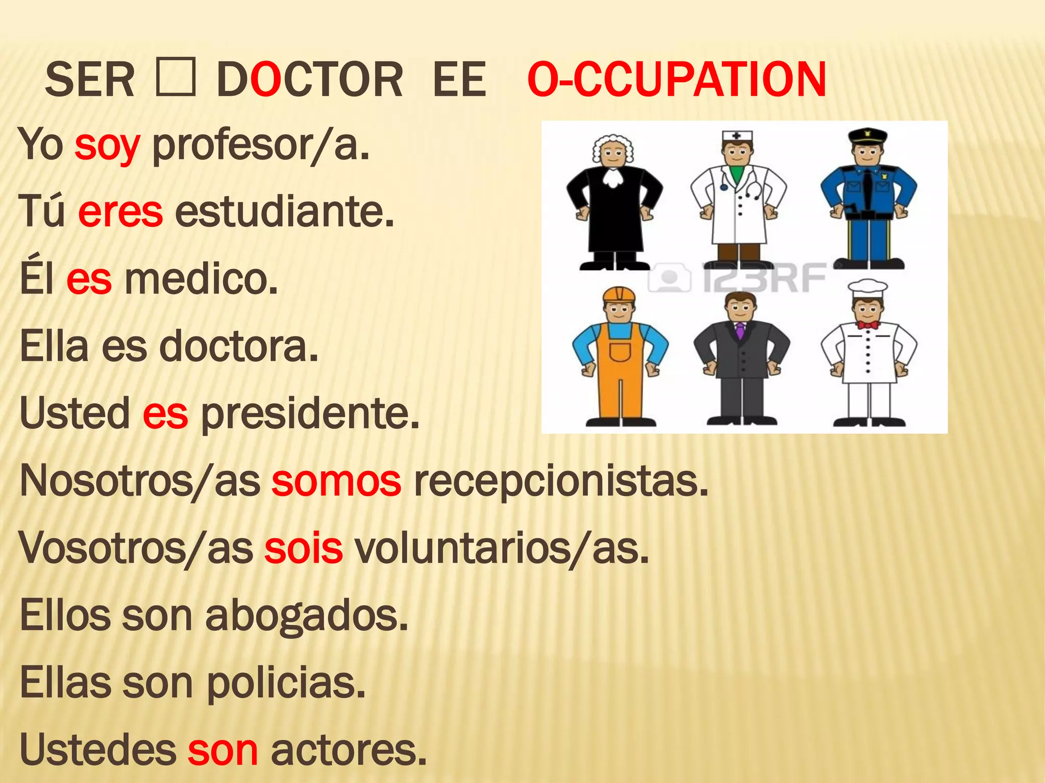 SER DOCTOR EE O-CCUPATION
Yo soy profesor/a.
Tú eres estudiante.
Él es medico.
Ella es doctora.
Usted es presidente.
Nosotros/as somos recepcionistas.
Vosotros/as sois voluntarios/as.
Ellos son abogados.
Ellas son policias.
Ustedes son actores.
 