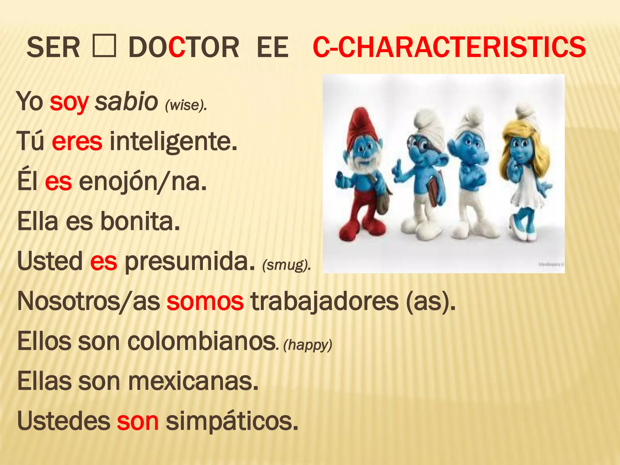 SER DOCTOR EE C-CHARACTERISTICS
Yo soy sabio (wise).
Tú eres inteligente.
Él es enojón/na.
Ella es bonita.
Usted es presumida. (smug).
Nosotros/as somos trabajadores (as).
Ellos son colombianos. (happy)
Ellas son mexicanas.
Ustedes son simpáticos.
 