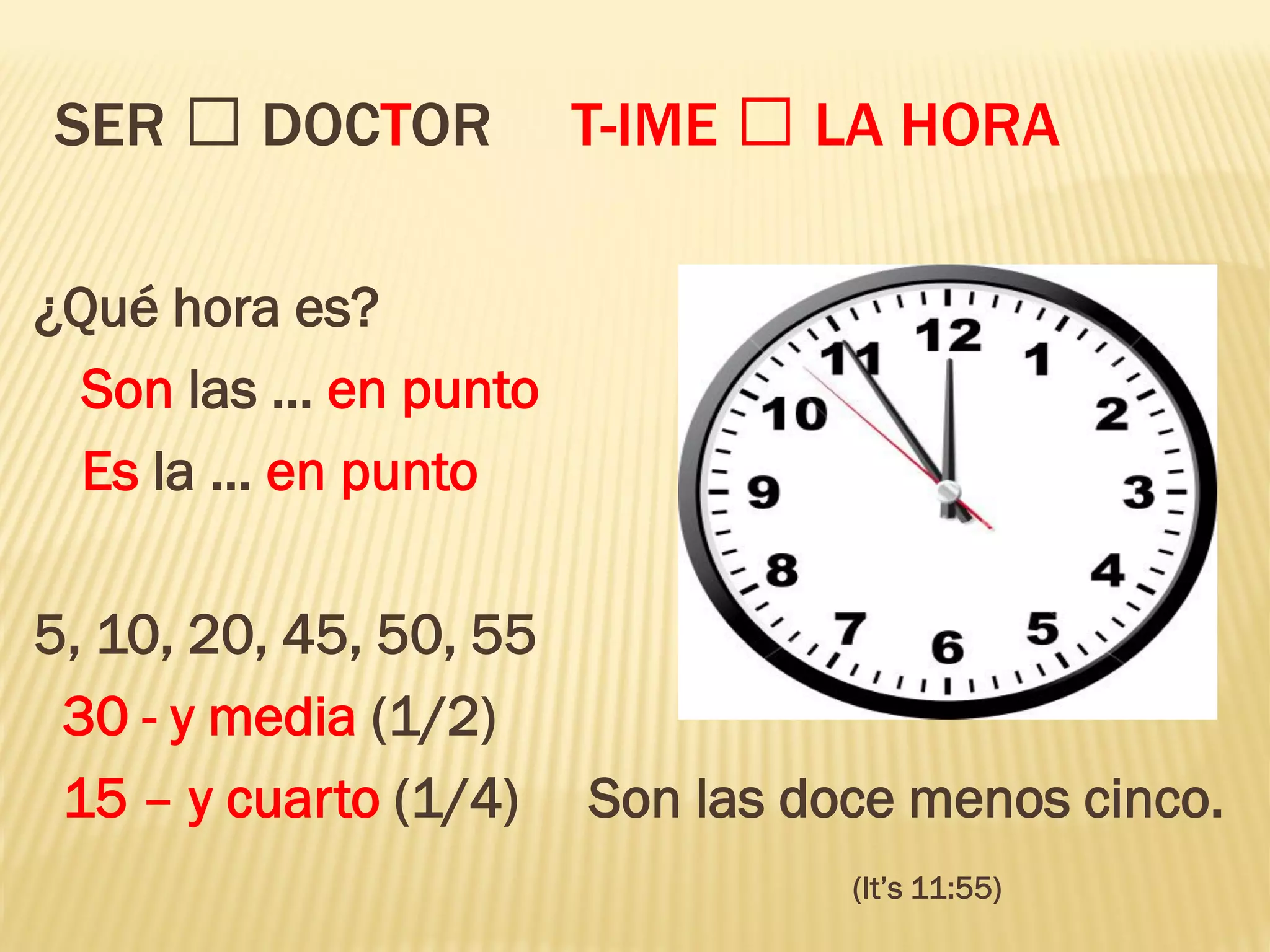 SER DOCTOR T-IME LA HORA
¿Qué hora es?
Son las … en punto
Es la … en punto
5, 10, 20, 45, 50, 55
30 - y media (1/2)
15 – y cuarto (1/4) Son las doce menos cinco.
(It’s 11:55)
 