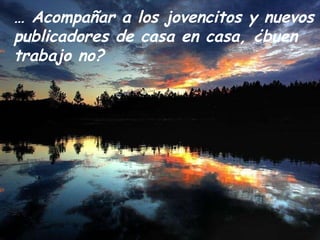 …  Acompañar a los jovencitos y nuevos publicadores de casa en casa, ¿buen trabajo no? 