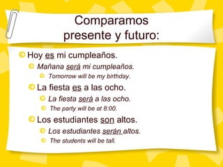 Comparamos
          presente y futuro:
Hoy es mi cumpleaños.
  Mañana será mi cumpleaños.
     Tomorrow will be my birthday.
  La fiesta es a las ocho.
     La fiesta será a las ocho.
     The party will be at 8:00.
  Los estudiantes son altos.
     Los estudiantes serán altos.
     The students will be tall.
 