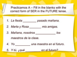 Practicamos A – Fill in the blanks with the
  correct form of SER in the FUTURE tense.


1. La fiesta ________ pasado mañana.

2. Marta y Rosa _______ mis amigas.

3. Mañana, nosotros ____________ los
   maestros de la clase.

4. Yo _________ una maestra en el futuro.

5. Y tú, ¿qué _________ en el futuro?
 