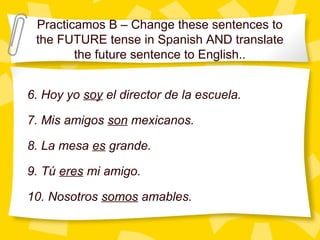 Practicamos B – Change these sentences to
 the FUTURE tense in Spanish AND translate
        the future sentence to English..


6. Hoy yo soy el director de la escuela.

7. Mis amigos son mexicanos.

8. La mesa es grande.

9. Tú eres mi amigo.

10. Nosotros somos amables.
 