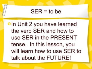 SER = to be

In Unit 2 you have learned
the verb SER and how to
use SER in the PRESENT
tense. In this lesson, you
will learn how to use SER to
talk about the FUTURE!
 