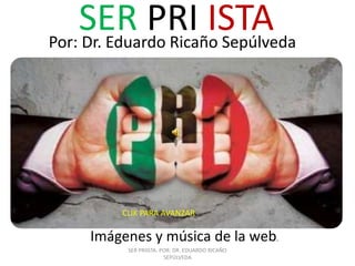 SER PRI ISTA
Por: Dr. Eduardo Ricaño Sepúlveda                .




         CLIK PARA AVANZAR

     Imágenes y música de la web.
          SER PRIISTA. POR: DR. EDUARDO RICAÑO
                        SEPÚLVEDA
 