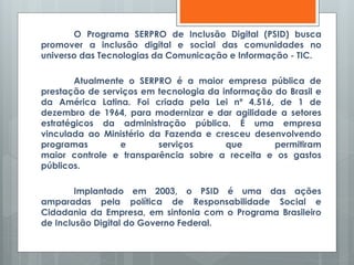 O Programa SERPRO de Inclusão Digital (PSID) busca
promover a inclusão digital e social das comunidades no
universo das Tecnologias da Comunicação e Informação - TIC.
Atualmente o SERPRO é a maior empresa pública de
prestação de serviços em tecnologia da informação do Brasil e
da América Latina. Foi criada pela Lei nº 4.516, de 1 de
dezembro de 1964, para modernizar e dar agilidade a setores
estratégicos da administração pública. É uma empresa
vinculada ao Ministério da Fazenda e cresceu desenvolvendo
programas e serviços que permitiram
maior controle e transparência sobre a receita e os gastos
públicos.
Implantado em 2003, o PSID é uma das ações
amparadas pela política de Responsabilidade Social e
Cidadania da Empresa, em sintonia com o Programa Brasileiro
de Inclusão Digital do Governo Federal.
 
