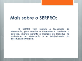 Mais sobre o SERPRO:
O SERPRO vem usando a tecnologia da
informação, para ampliar a cidadania e combater a
pobreza, visando garantir a inserção do indivíduo na
sociedade da informação e o fortalecimento do
desenvolvimento local.
 