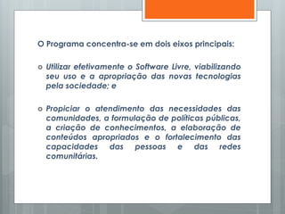 O Programa concentra-se em dois eixos principais:
 Utilizar efetivamente o Software Livre, viabilizando
seu uso e a apropriação das novas tecnologias
pela sociedade; e
 Propiciar o atendimento das necessidades das
comunidades, a formulação de políticas públicas,
a criação de conhecimentos, a elaboração de
conteúdos apropriados e o fortalecimento das
capacidades das pessoas e das redes
comunitárias.
 
