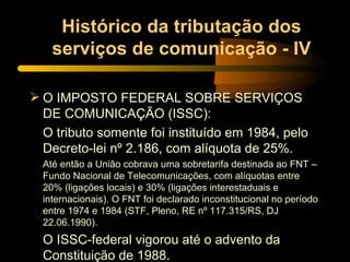 Histórico da tributação dos serviços de comunicação - IV O IMPOSTO FEDERAL SOBRE SERVIÇOS DE COMUNICAÇÃO (ISSC): O tributo somente foi instituído em 1984, pelo Decreto-lei nº 2.186, com alíquota de 25%. Até então a União cobrava uma sobretarifa destinada ao FNT – Fundo Nacional de Telecomunicações, com alíquotas entre 20% (ligações locais) e 30% (ligações interestaduais e internacionais). O FNT foi declarado inconstitucional no período entre 1974 e 1984 (STF, Pleno, RE nº 117.315/RS, DJ 22.06.1990). O ISSC-federal vigorou até o advento da Constituição de 1988. 