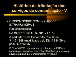 Histórico da tributação dos serviços de comunicação - V O ISSQN SOBRE COMUNICAÇÕES INTRAMUNICIPAIS: Regulamentação: De 1966 a 1968: CTN, arts. 71 a 73. A partir de 1969: Decreto-lei nº 406, de 31.12.1968 (modificado pelo DL nº 834/69 e pela LC nº 56/87). O DL nº 406/68 regulamentou a cobrança do ISSQN – naquilo que compatível com a Constituição vigente – até o advento da atual Lei Complementar nº 116/03. 