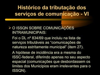 Histórico da tributação dos serviços de comunicação - VI O ISSQN SOBRE COMUNICAÇÕES INTRAMUNICIPAIS: Foi o DL nº 834/69 que incluiu na lista de serviços tributáveis as “comunicações de natureza estritamente municipal” (item 27). A hipótese de incidência era a mesma do ISSC-federal, diferindo apenas no seu aspecto espacial (comunicações que desbordassem os limites dos Municípios eram irrelevantes para o ISSQN). 