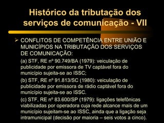 Histórico da tributação dos serviços de comunicação - VII CONFLITOS DE COMPETÊNCIA ENTRE UNIÃO E MUNICÍPIOS NA TRIBUTAÇÃO DOS SERVIÇOS DE COMUNICAÇÃO: (a) STF, RE nº 90.749/BA (1979): veiculação de publicidade por emissora de TV captável fora do município sujeita-se ao ISSC; (b) STF, RE nº 91.813/SC (1980): veiculação de publicidade por emissora de rádio captável fora do município sujeita-se ao ISSC. (c) STF, RE nº 83.600/SP (1979): ligações telefônicas viabilizadas por operadora cuja rede alcance mais de um município sujeitam-se ao ISSC, ainda que a ligação seja intramunicipal (decisão por maioria – seis votos a cinco). 