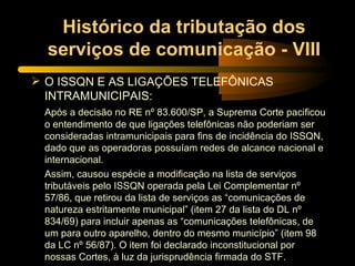 Histórico da tributação dos serviços de comunicação - VIII O ISSQN E AS LIGAÇÕES TELEFÔNICAS INTRAMUNICIPAIS: Após a decisão no RE nº 83.600/SP, a Suprema Corte pacificou o entendimento de que ligações telefônicas não poderiam ser consideradas intramunicipais para fins de incidência do ISSQN, dado que as operadoras possuíam redes de alcance nacional e internacional. Assim, causou espécie a modificação na lista de serviços tributáveis pelo ISSQN operada pela Lei Complementar nº 57/86, que retirou da lista de serviços as “comunicações de natureza estritamente municipal” (item 27 da lista do DL nº 834/69) para incluir apenas as “comunicações telefônicas, de um para outro aparelho, dentro do mesmo município” (item 98 da LC nº 56/87). O item foi declarado inconstitucional por nossas Cortes, à luz da jurisprudência firmada do STF. 