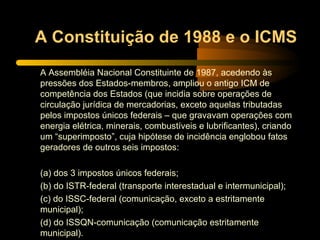 A Constituição de 1988 e o ICMS A Assembléia Nacional Constituinte de 1987, acedendo às pressões dos Estados-membros, ampliou o antigo ICM de competência dos Estados (que incidia sobre operações de circulação jurídica de mercadorias, exceto aquelas tributadas pelos impostos únicos federais – que gravavam operações com energia elétrica, minerais, combustíveis e lubrificantes), criando um “superimposto”, cuja hipótese de incidência englobou fatos geradores de outros seis impostos: (a) dos 3 impostos únicos federais; (b) do ISTR-federal (transporte interestadual e intermunicipal); (c) do ISSC-federal (comunicação, exceto a estritamente municipal); (d) do ISSQN-comunicação (comunicação estritamente municipal). 