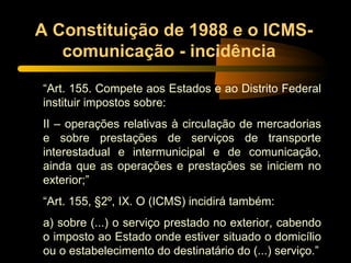 A Constituição de 1988 e o ICMS-comunicação - incidência  “ Art. 155. Compete aos Estados e ao Distrito Federal instituir impostos sobre: II – operações relativas à circulação de mercadorias e sobre prestações de serviços de transporte interestadual e intermunicipal e de comunicação, ainda que as operações e prestações se iniciem no exterior;” “ Art. 155, §2º, IX. O (ICMS) incidirá também: a) sobre (...) o serviço prestado no exterior, cabendo o imposto ao Estado onde estiver situado o domicílio ou o estabelecimento do destinatário do (...) serviço.” 