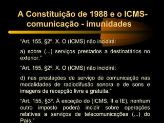 A Constituição de 1988 e o ICMS-comunicação - imunidades  “ Art. 155, §2º, X. O (ICMS) não incidirá: a) sobre (...) serviços prestados a destinatários no exterior.” “ Art. 155, §2º, X. O (ICMS) não incidirá: d) nas prestações de serviço de comunicação nas modalidades de radiodifusão sonora e de sons e imagens de recepção livre e gratuita.” “ Art. 155, §3º. À exceção do (ICMS, II e IE), nenhum outro imposto poderá incidir sobre operações relativas a serviços de telecomunicações (...) do País.”  