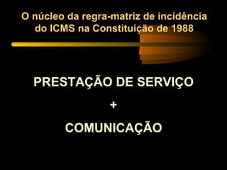 O núcleo da regra-matriz de incidência do ICMS na Constituição de 1988 PRESTAÇÃO DE SERVIÇO + COMUNICAÇÃO 
