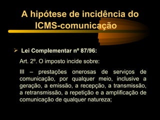 A hipótese de incidência do ICMS-comunicação   Lei Complementar nº 87/96: Art. 2º. O imposto incide sobre: III – prestações onerosas de serviços de comunicação, por qualquer meio, inclusive a geração, a emissão, a recepção, a transmissão, a retransmissão, a repetição e a amplificação de comunicação de qualquer natureza; 