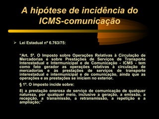 A hipótese de incidência do ICMS-comunicação Lei Estadual nº 6.763/75: “ Art. 5º. O Imposto sobre Operações Relativas à Circulação de Mercadorias e sobre Prestações de Serviços de Transporte Interestadual e Intermunicipal e de Comunicação - ICMS - tem como fato gerador as operações relativas à circulação de mercadorias e às prestações de serviços de transporte interestadual e intermunicipal e de comunicação, ainda que as operações e as prestações se iniciem no exterior.  § 1º. O imposto incide sobre: 8) a prestação onerosa de serviço de comunicação de qualquer natureza, por qualquer meio, inclusive a geração, a emissão, a recepção, a transmissão, a retransmissão, a repetição e a ampliação;” 