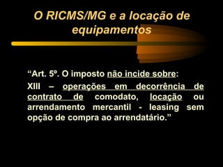O RICMS/MG e a locação de equipamentos “ Art. 5º. O imposto  não incide sobre :  XIII –  operações em decorrência de contrato de  comodato,  locação  ou arrendamento mercantil - leasing sem opção de compra ao arrendatário.” 
