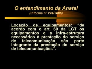 O entendimento da Anatel  (Informe nº 224/2006) Locação de equipamentos : “de acordo com o art. 60 da LGT os equipamentos e a infra-estrutura necessários à prestação do serviço de telecomunicação são parte integrante da prestação do serviço de telecomunicações”. 