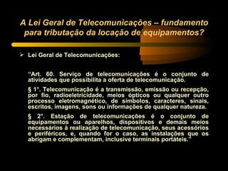 A Lei Geral de Telecomunicações – fundamento para tributação da locação de equipamentos? Lei Geral de Telecomunicações: “ Art. 60. Serviço de telecomunicações é o conjunto de atividades que possibilita a oferta de telecomunicação.  § 1°. Telecomunicação é a transmissão, emissão ou recepção, por fio, radioeletricidade, meios ópticos ou qualquer outro processo eletromagnético, de símbolos, caracteres, sinais, escritos, imagens, sons ou informações de qualquer natureza. § 2°. Estação de telecomunicações é o conjunto de equipamentos ou aparelhos, dispositivos e demais meios necessários à realização de telecomunicação, seus acessórios e periféricos, e, quando for o caso, as instalações que os abrigam e complementam, inclusive terminais portáteis.” 
