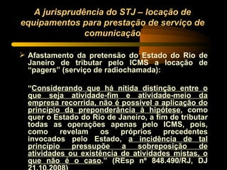 A jurisprudência do STJ – locação de equipamentos para prestação de serviço de comunicação Afastamento da pretensão do Estado do Rio de Janeiro de tributar pelo ICMS a locação de “pagers” (serviço de radiochamada): “ Considerando que há nítida distinção entre o que seja atividade-fim e atividade-meio da empresa recorrida, não é possível a aplicação do princípio da preponderância à hipótese , como quer o Estado do Rio de Janeiro, a fim de tributar todas as operações apenas pelo ICMS, pois, como revelam os próprios precedentes invocados pelo Estado,  a incidência de tal princípio pressupõe a sobreposição de atividades ou existência de atividades mistas, o que não é o caso .” (REsp nº 848.490/RJ, DJ 21.10.2008) 