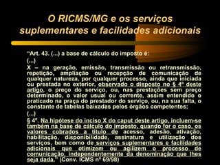 O RICMS/MG e os serviços suplementares e facilidades adicionais “ Art. 43. (...) a base de cálculo do imposto é: (...) X – na geração, emissão, transmissão ou retransmissão, repetição, ampliação ou recepção de comunicação de qualquer natureza, por qualquer processo, ainda que iniciada ou prestada no exterior,  observado o disposto no § 4º deste artigo , o preço do serviço, ou, nas prestações sem preço determinado, o valor usual ou corrente, assim entendido o praticado na praça do prestador do serviço, ou, na sua falta, o constante de tabelas baixadas pelos órgãos competentes; (...) § 4º.  Na hipótese do inciso X do caput deste artigo, incluem-se também na base de cálculo do imposto, quando for o caso, os valores cobrados a título de  acesso, adesão, ativação, habilitação, disponibilidade, assinatura e utilização dos serviços, bem como de  serviços suplementares e facilidades adicionais que otimizem ou agilizem o processo de comunicação, independentemente da denominação que lhes seja dada. ” (Conv. ICMS nº 69/98) 