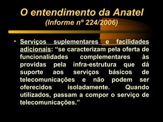 O entendimento da Anatel  (Informe nº 224/2006) Serviços suplementares e facilidades adicionais : “se caracterizam pela oferta de funcionalidades complementares às providas pela infra-estrutura que dá suporte aos serviços básicos de telecomunicações e não podem ser oferecidos isoladamente. Quando utilizados, passam a compor o serviço de telecomunicações.” 