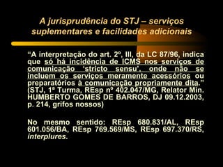 A jurisprudência do STJ – serviços suplementares e facilidades adicionais “ A interpretação do art. 2º, III, da LC 87/96, indica que  só há incidência de ICMS nos serviços de comunicação ‘stricto sensu’, onde não se incluem os serviços meramente acessórios  ou preparatórios  à comunicação propriamente dita .” (STJ, 1ª Turma, REsp nº 402.047/MG, Relator Min. HUMBERTO GOMES DE BARROS, DJ 09.12.2003, p. 214, grifos nossos) No mesmo sentido: REsp 680.831/AL, REsp 601.056/BA, REsp 769.569/MS, REsp 697.370/RS,  interplures . 