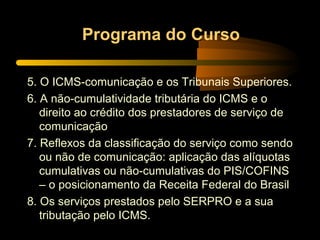 Programa do Curso 5. O ICMS-comunicação e os Tribunais Superiores. 6. A não-cumulatividade tributária do ICMS e o direito ao crédito dos prestadores de serviço de comunicação 7. Reflexos da classificação do serviço como sendo ou não de comunicação: aplicação das alíquotas cumulativas ou não-cumulativas do PIS/COFINS – o posicionamento da Receita Federal do Brasil  8. Os serviços prestados pelo SERPRO e a sua tributação pelo ICMS. 