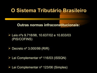 O Sistema Tributário Brasileiro Outras normas infraconstitucionais: Leis nºs 9.718/98, 10.637/02 e 10.833/03 (PIS/COFINS) Decreto nº 3.000/99 (RIR) Lei Complementar nº 116/03 (ISSQN) Lei Complementar nº 123/06 (Simples) 