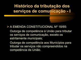 Histórico da tributação dos serviços de comunicação - I A EMENDA CONSTITUCIONAL Nº 18/65: Outorga de competência à União para tributar os serviços de comunicação, exceto os estritamente municipais; Outorga de competência aos Municípios para tributar os serviços não compreendidos na competência da União. 