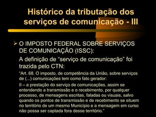 Histórico da tributação dos serviços de comunicação - III O IMPOSTO FEDERAL SOBRE SERVIÇOS DE COMUNICAÇÃO (ISSC): A definição de “serviço de comunicação” foi trazida pelo CTN: “ Art. 68. O imposto, de competência da União, sobre serviços de (...) comunicações tem como fato gerador: II – a prestação do serviço de comunicações, assim se entendendo a transmissão e o recebimento, por qualquer processo, de mensagens escritas, faladas ou visuais, salvo quando os pontos de transmissão e de recebimento se situem no território de um mesmo Município e a mensagem em curso não possa ser captada fora desse território.” 