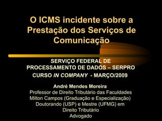 O ICMS incidente sobre a Prestação dos Serviços de Comunicação SERVIÇO FEDERAL DE PROCESSAMENTO DE DADOS – SERPRO CURSO  IN COMPANY  - MARÇO/2009   André Mendes Moreira  Professor de Direito Tributário das Faculdades Milton Campos (Graduação e Especialização)  Doutorando (USP) e Mestre (UFMG) em  Direito Tributário Advogado 