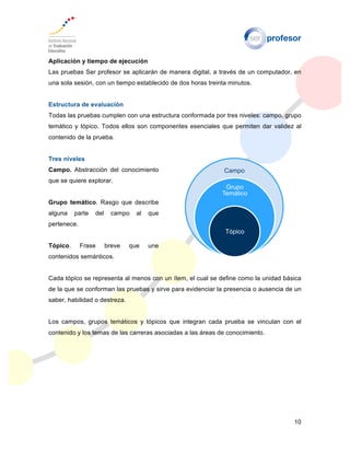 10
Aplicación y tiempo de ejecución
Las pruebas Ser profesor se aplicarán de manera digital, a través de un computador, en
una sola sesión, con un tiempo establecido de dos horas treinta minutos.
Estructura de evaluación
Todas las pruebas cumplen con una estructura conformada por tres niveles: campo, grupo
temático y tópico. Todos ellos son componentes esenciales que permiten dar validez al
contenido de la prueba.
Tres niveles
Campo. Abstracción del conocimiento
que se quiere explorar.
Grupo temático. Rasgo que describe
alguna parte del campo al que
pertenece.
Tópico. Frase breve que une
contenidos semánticos.
Cada tópico se representa al menos con un ítem, el cual se define como la unidad básica
de la que se conforman las pruebas y sirve para evidenciar la presencia o ausencia de un
saber, habilidad o destreza.
Los campos, grupos temáticos y tópicos que integran cada prueba se vinculan con el
contenido y los temas de las carreras asociadas a las áreas de conocimiento.
Campo
Grupo
Temático
Tópico
 