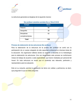 11
La estructura generada se desglosa de la siguiente manera:
Ser profesor estudios sociales 8vo a 10mo E.G.B.
Campo Ítems
Historia 40
Geografía 38
Disciplinas
complementarias
42
Total 120
Proceso de elaboración de las estructuras Ser profesor
Para la elaboración de la estructura de la prueba Ser profesor se contó con la
participación de un cuerpo colegiado de alta capacidad profesional en diversas áreas de
la educación. Se organizaron talleres donde se capacitó a docentes en la metodología
para la elaboración de estructuras. Una vez desarrollado este proceso se conformaron
mesas de trabajo de acuerdo a cada especialidad, que fueron mediadas por personal del
Ineval. En toda estructura se revisó que el contenido sea relevante, pertinente y
representativo para la evaluación.
Esto en su conjunto, permite la generación de ítems con validez y pertinencia; es decir,
que pregunten lo que se debe preguntar.
 